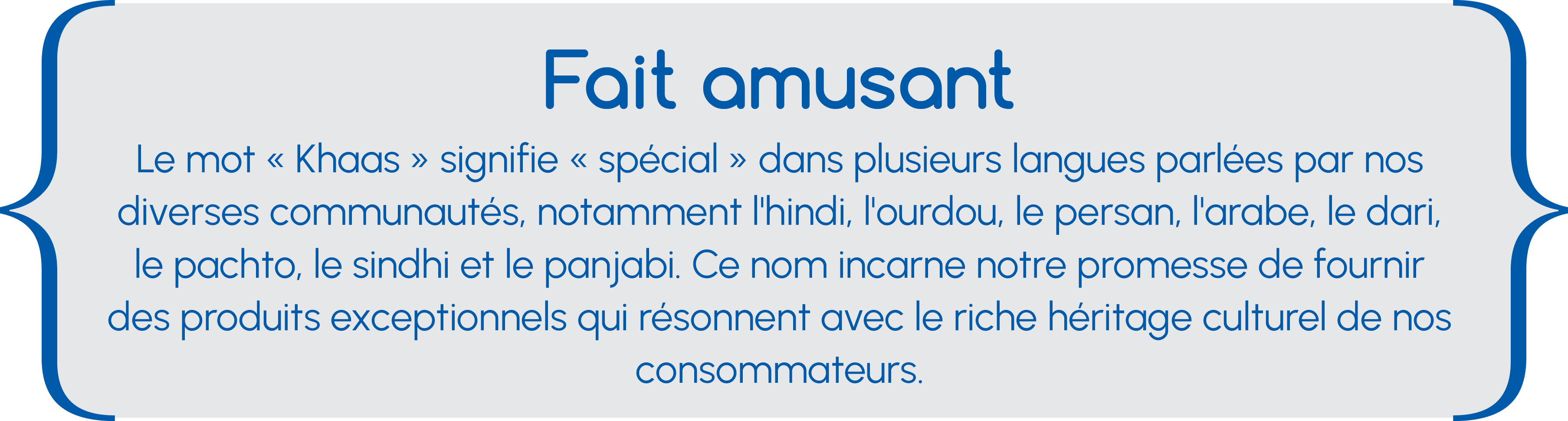Fait amusant Fait amusant Le mot « Khaas » signifie « spécial » dans plusieurs langues parlées par nos diverses communautés, notamment l'hindi, l'ourdou, le persan, l'arabe, le dari, le pachto, le sindhi et le panjabi. Ce nom incarne notre promesse de fournir des produits exceptionnels qui résonnent avec le riche héritage culturel de nos consommateurs.