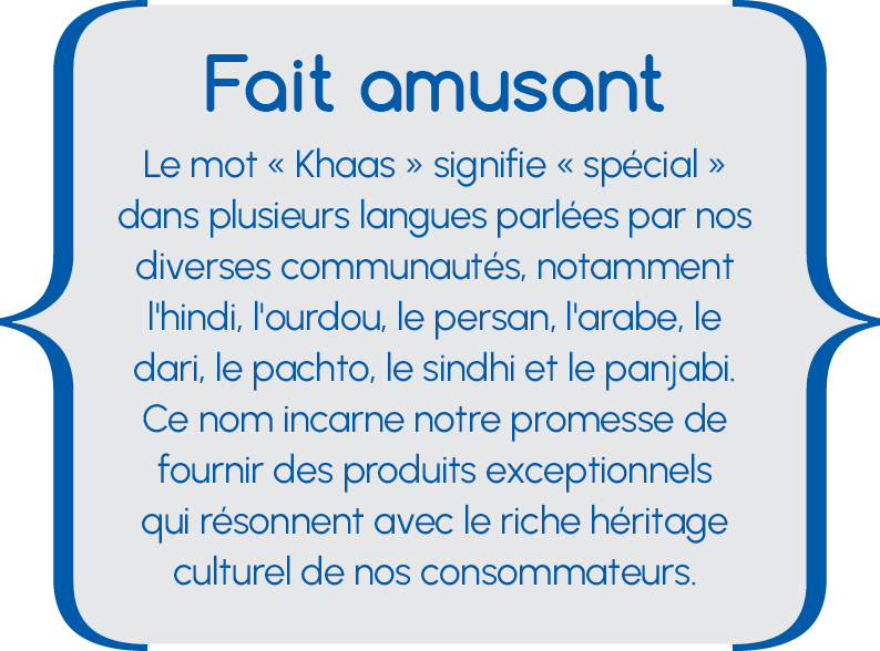 Fait amusant Fait amusant Le mot « Khaas » signifie « spécial » dans plusieurs langues parlées par nos diverses communautés, notamment l'hindi, l'ourdou, le persan, l'arabe, le dari, le pachto, le sindhi et le panjabi. Ce nom incarne notre promesse de fournir des produits exceptionnels qui résonnent avec le riche héritage culturel de nos consommateurs.